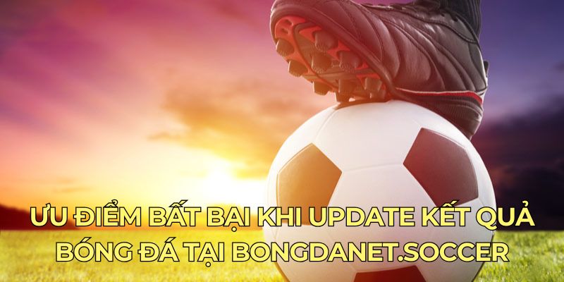 Ưu điểm bất bại khi update kết quả bóng đá tại bongdanet.soccer